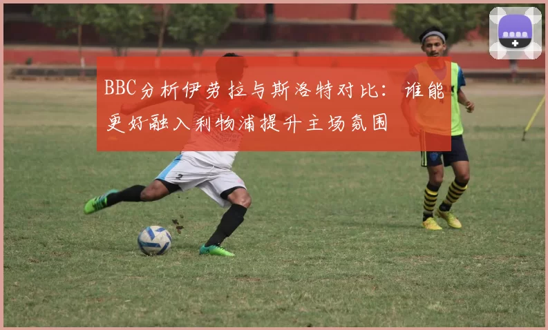 BBC分析伊劳拉与斯洛特对比：谁能更好融入利物浦提升主场氛围