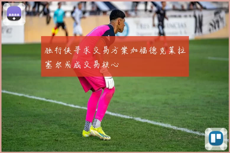 独行侠寻求交易方案加福德克莱拉塞尔或成交易核心